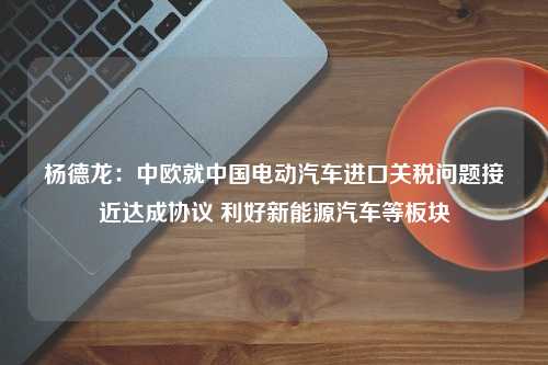 杨德龙：中欧就中国电动汽车进口关税问题接近达成协议 利好新能源汽车等板块