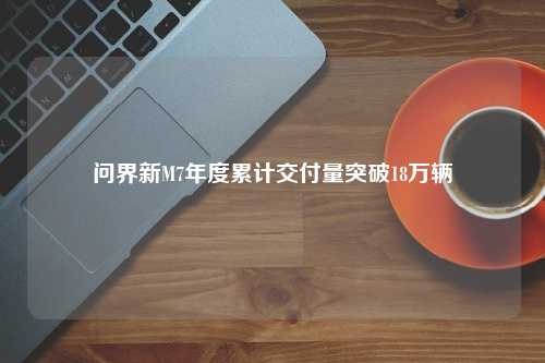 问界新M7年度累计交付量突破18万辆