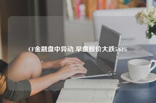 CF金融盘中异动 早盘股价大跌5.61%