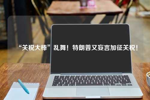 “关税大棒”乱舞！特朗普又妄言加征关税！