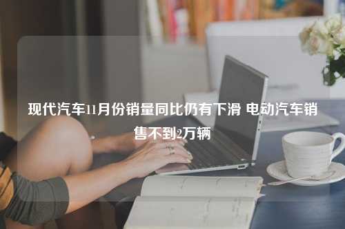 现代汽车11月份销量同比仍有下滑 电动汽车销售不到2万辆