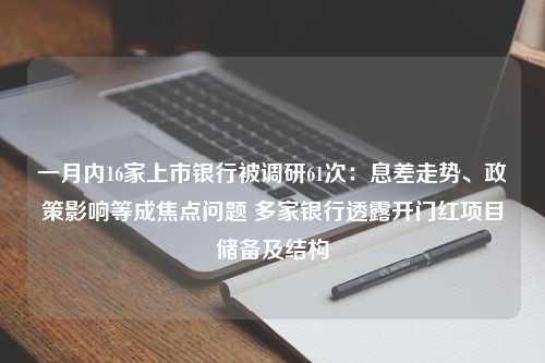 一月内16家上市银行被调研61次：息差走势、政策影响等成焦点问题 多家银行透露开门红项目储备及结构