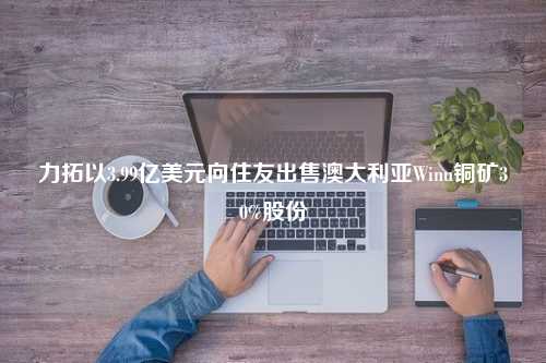 力拓以3.99亿美元向住友出售澳大利亚Winu铜矿30%股份