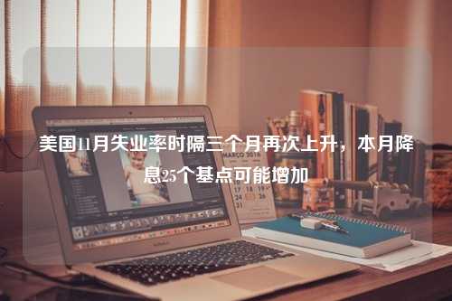 美国11月失业率时隔三个月再次上升，本月降息25个基点可能增加