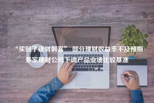 “买到了理财刺客” 部分理财收益率不及预期 多家理财公司下调产品业绩比较基准