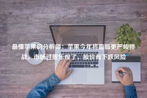 最懂苹果的分析师：苹果今年将面临更严峻挑战，市场过度乐观了，股价有下跌风险