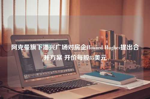 阿克曼旗下潘兴广场对房企Howard Hughes提出合并方案 开价每股85美元