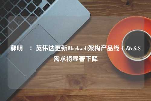 郭明錤：英伟达更新Blackwell架构产品线 CoWoS-S需求将显著下降