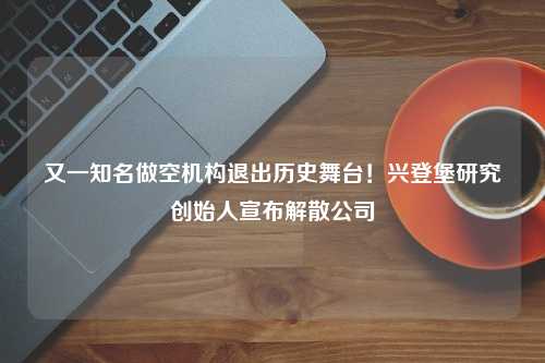 又一知名做空机构退出历史舞台！兴登堡研究创始人宣布解散公司