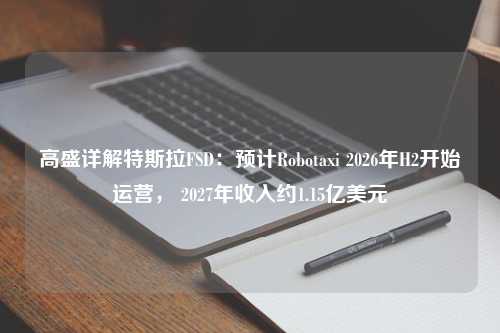 高盛详解特斯拉FSD：预计Robotaxi 2026年H2开始运营， 2027年收入约1.15亿美元