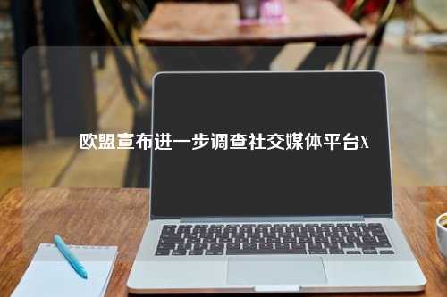 欧盟宣布进一步调查社交媒体平台X