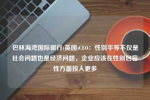 巴林海湾国际银行(英国)CEO：性别平等不仅是社会问题也是经济问题，企业应该在性别包容性方面投入更多