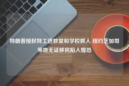 特朗普授权特工进教堂和学校抓人 纽约芝加哥等地无证移民陷入惶恐