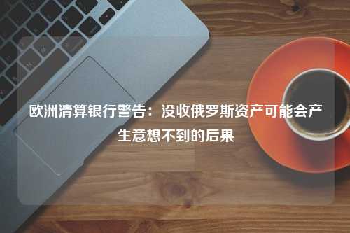 欧洲清算银行警告：没收俄罗斯资产可能会产生意想不到的后果