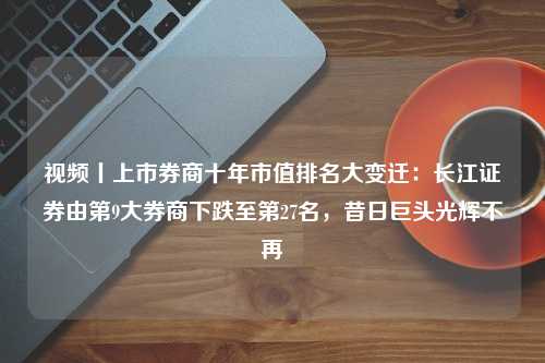 视频丨上市券商十年市值排名大变迁：长江证券由第9大券商下跌至第27名，昔日巨头光辉不再