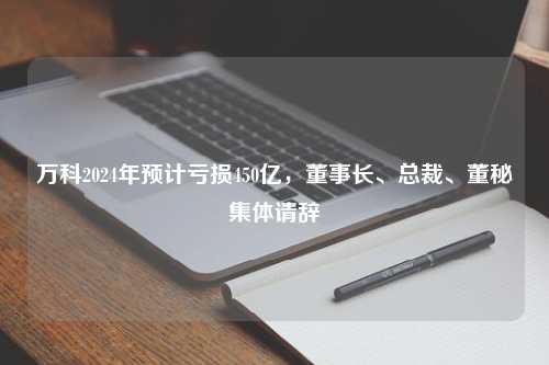 万科2024年预计亏损450亿，董事长、总裁、董秘集体请辞