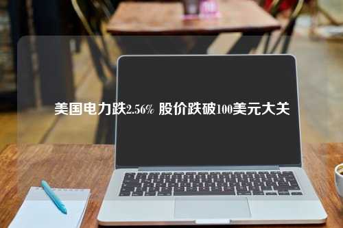 美国电力跌2.56% 股价跌破100美元大关