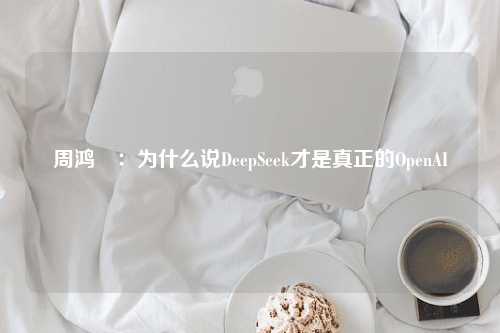 周鸿祎：为什么说DeepSeek才是真正的OpenAI