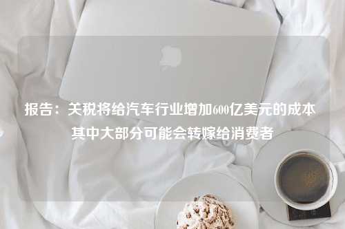 报告：关税将给汽车行业增加600亿美元的成本 其中大部分可能会转嫁给消费者