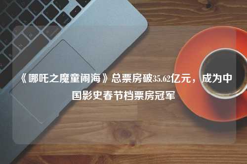 《哪吒之魔童闹海》总票房破35.62亿元，成为中国影史春节档票房冠军