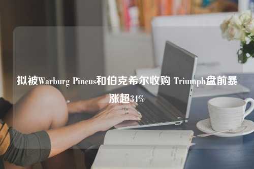 拟被Warburg Pincus和伯克希尔收购 Triumph盘前暴涨超34%