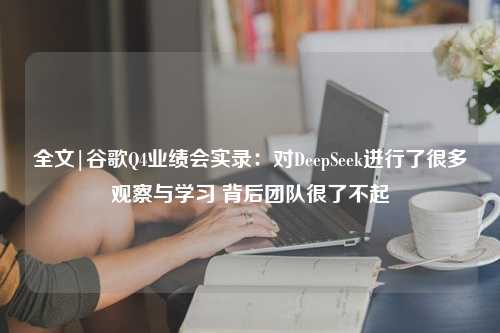 全文|谷歌Q4业绩会实录：对DeepSeek进行了很多观察与学习 背后团队很了不起