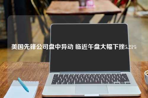 美国先锋公司盘中异动 临近午盘大幅下挫5.21%