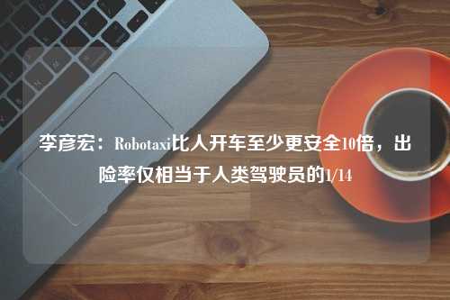 李彦宏：Robotaxi比人开车至少更安全10倍，出险率仅相当于人类驾驶员的1/14