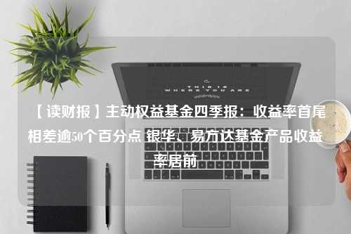 【读财报】主动权益基金四季报：收益率首尾相差逾50个百分点 银华、易方达基金产品收益率居前