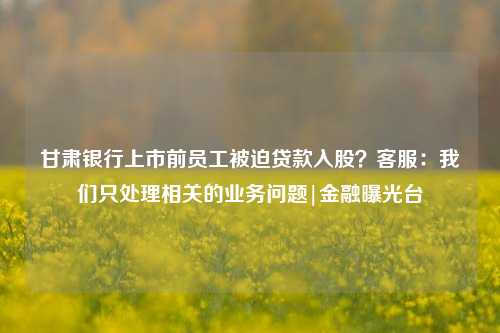 甘肃银行上市前员工被迫贷款入股？客服：我们只处理相关的业务问题|金融曝光台