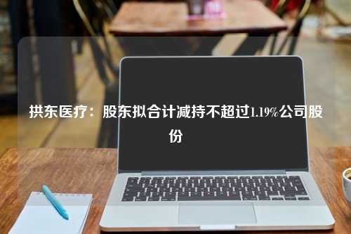 拱东医疗：股东拟合计减持不超过1.19%公司股份