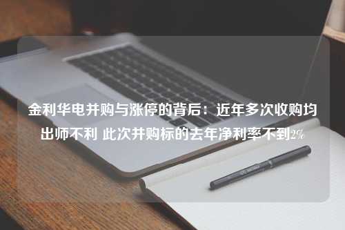 金利华电并购与涨停的背后：近年多次收购均出师不利 此次并购标的去年净利率不到2%