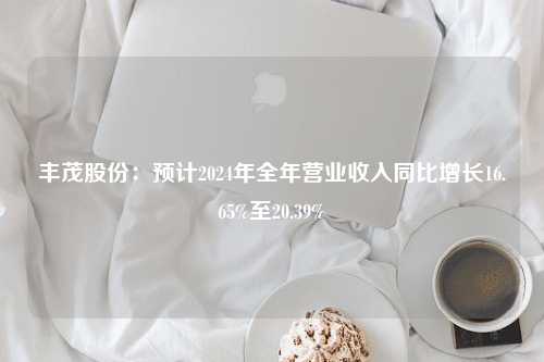 丰茂股份：预计2024年全年营业收入同比增长16.65%至20.39%