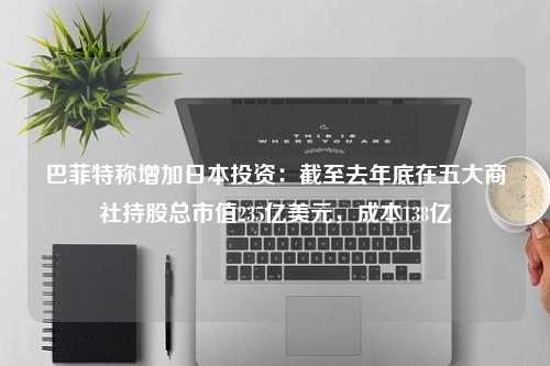 巴菲特称增加日本投资：截至去年底在五大商社持股总市值235亿美元，成本138亿