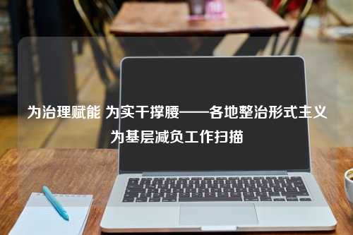 为治理赋能 为实干撑腰——各地整治形式主义为基层减负工作扫描