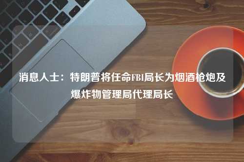 消息人士：特朗普将任命FBI局长为烟酒枪炮及爆炸物管理局代理局长