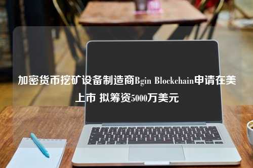 加密货币挖矿设备制造商Bgin Blockchain申请在美上市 拟筹资5000万美元