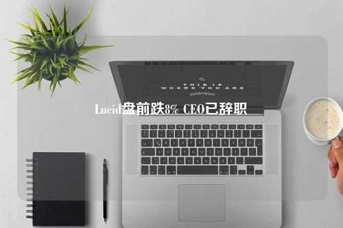 Lucid盘前跌8% CEO已辞职