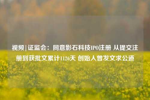 视频|证监会：同意影石科技IPO注册 从提交注册到获批文累计1126天 创始人曾发文求公道