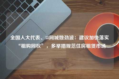 全国人大代表、58同城姚劲波：建议加快落实“租购同权”，多举措规范住房租赁市场