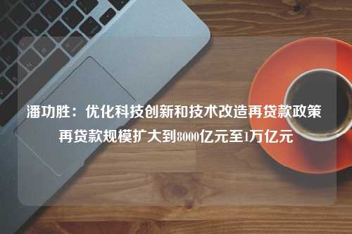 潘功胜：优化科技创新和技术改造再贷款政策 再贷款规模扩大到8000亿元至1万亿元