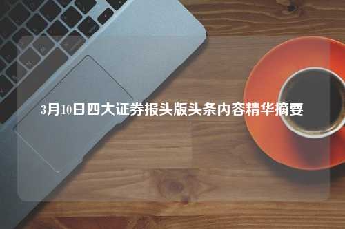 3月10日四大证券报头版头条内容精华摘要