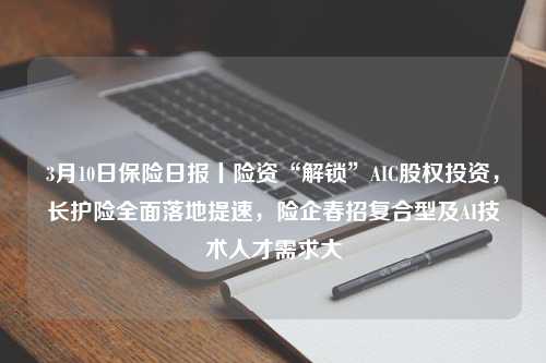 3月10日保险日报丨险资“解锁”AIC股权投资，长护险全面落地提速，险企春招复合型及AI技术人才需求大