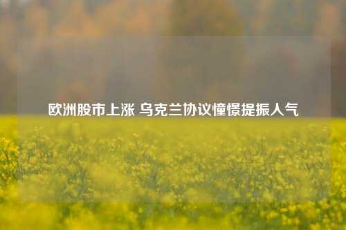 欧洲股市上涨 乌克兰协议憧憬提振人气