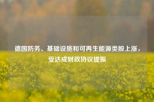 德国防务、基础设施和可再生能源类股上涨，受达成财政协议提振